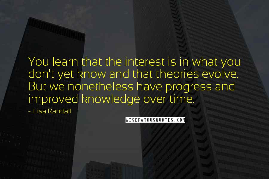 Lisa Randall Quotes: You learn that the interest is in what you don't yet know and that theories evolve. But we nonetheless have progress and improved knowledge over time.