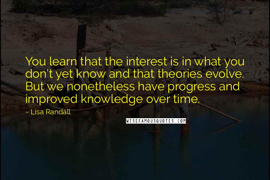Lisa Randall Quotes: You learn that the interest is in what you don't yet know and that theories evolve. But we nonetheless have progress and improved knowledge over time.