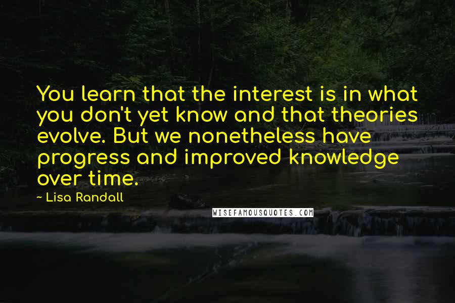 Lisa Randall Quotes: You learn that the interest is in what you don't yet know and that theories evolve. But we nonetheless have progress and improved knowledge over time.