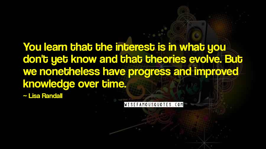 Lisa Randall Quotes: You learn that the interest is in what you don't yet know and that theories evolve. But we nonetheless have progress and improved knowledge over time.