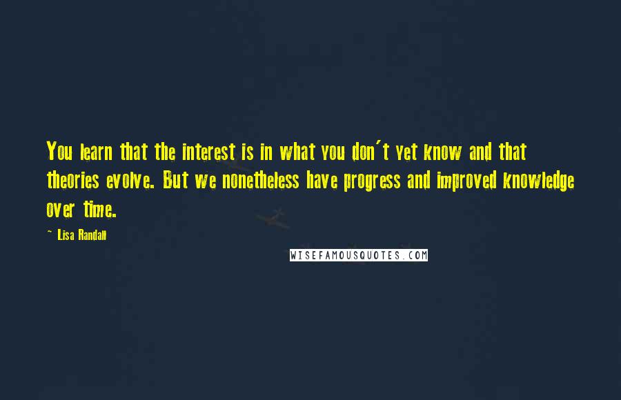 Lisa Randall Quotes: You learn that the interest is in what you don't yet know and that theories evolve. But we nonetheless have progress and improved knowledge over time.