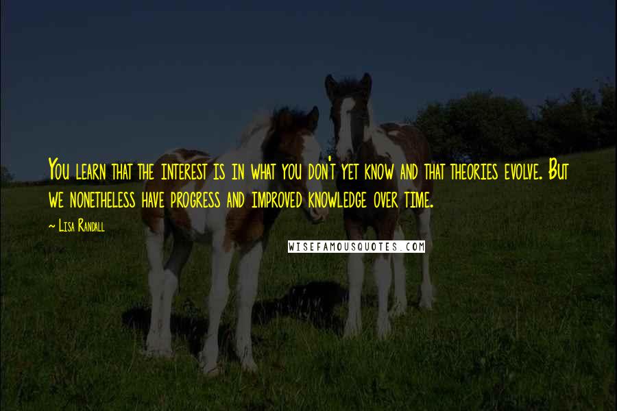 Lisa Randall Quotes: You learn that the interest is in what you don't yet know and that theories evolve. But we nonetheless have progress and improved knowledge over time.