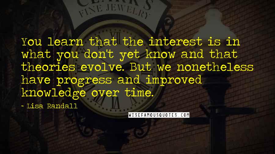 Lisa Randall Quotes: You learn that the interest is in what you don't yet know and that theories evolve. But we nonetheless have progress and improved knowledge over time.