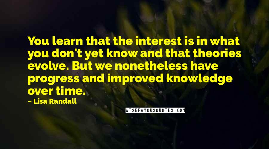 Lisa Randall Quotes: You learn that the interest is in what you don't yet know and that theories evolve. But we nonetheless have progress and improved knowledge over time.