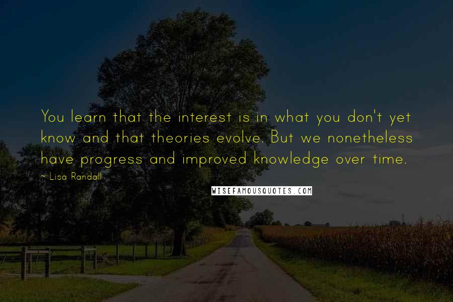 Lisa Randall Quotes: You learn that the interest is in what you don't yet know and that theories evolve. But we nonetheless have progress and improved knowledge over time.