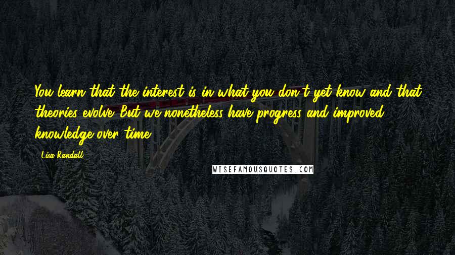 Lisa Randall Quotes: You learn that the interest is in what you don't yet know and that theories evolve. But we nonetheless have progress and improved knowledge over time.