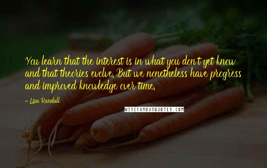 Lisa Randall Quotes: You learn that the interest is in what you don't yet know and that theories evolve. But we nonetheless have progress and improved knowledge over time.