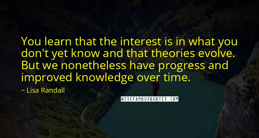 Lisa Randall Quotes: You learn that the interest is in what you don't yet know and that theories evolve. But we nonetheless have progress and improved knowledge over time.