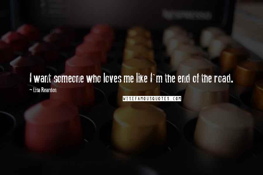 Lisa Reardon Quotes: I want someone who loves me like I'm the end of the road.