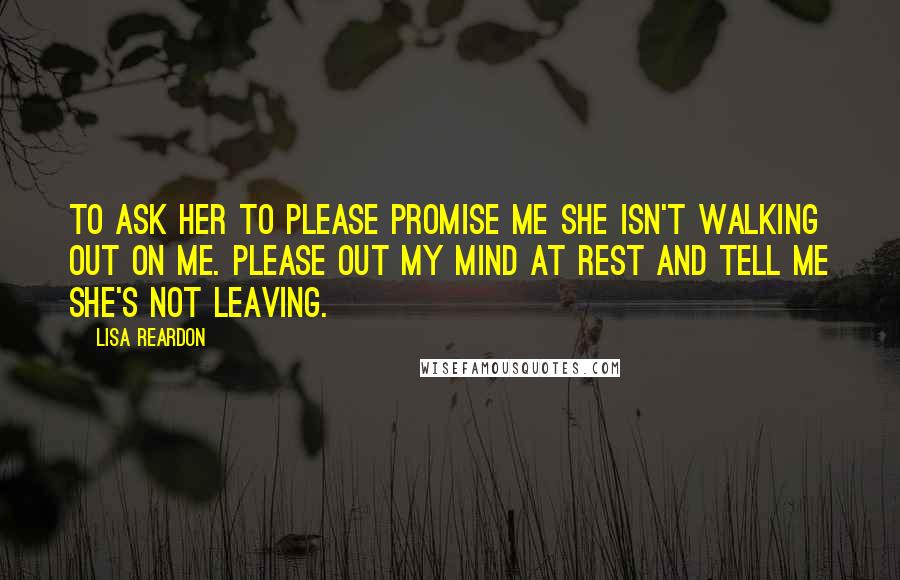 Lisa Reardon Quotes: To ask her to please promise me she isn't walking out on me. Please out my mind at rest and tell me she's not leaving.
