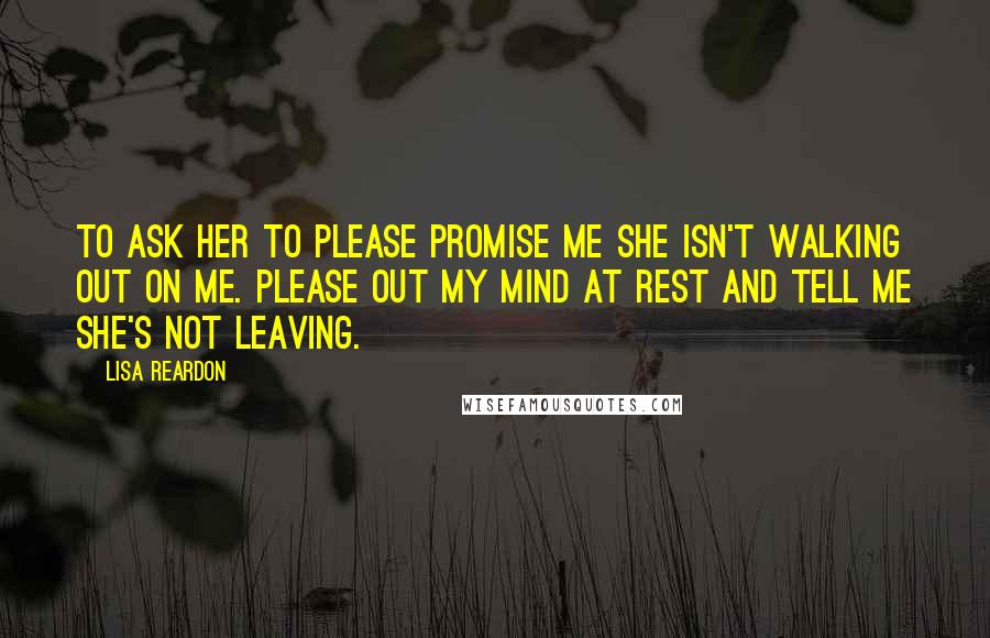 Lisa Reardon Quotes: To ask her to please promise me she isn't walking out on me. Please out my mind at rest and tell me she's not leaving.