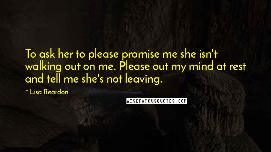 Lisa Reardon Quotes: To ask her to please promise me she isn't walking out on me. Please out my mind at rest and tell me she's not leaving.