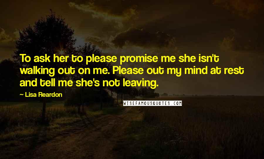 Lisa Reardon Quotes: To ask her to please promise me she isn't walking out on me. Please out my mind at rest and tell me she's not leaving.