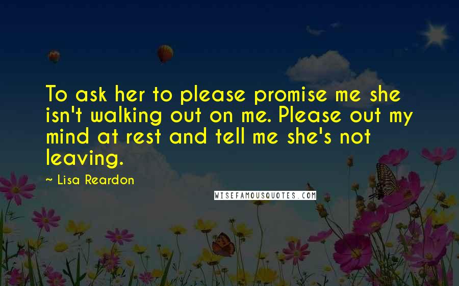 Lisa Reardon Quotes: To ask her to please promise me she isn't walking out on me. Please out my mind at rest and tell me she's not leaving.