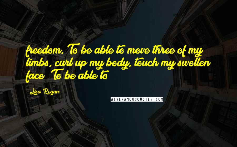 Lisa Regan Quotes: freedom. To be able to move three of my limbs, curl up my body, touch my swollen face! To be able to