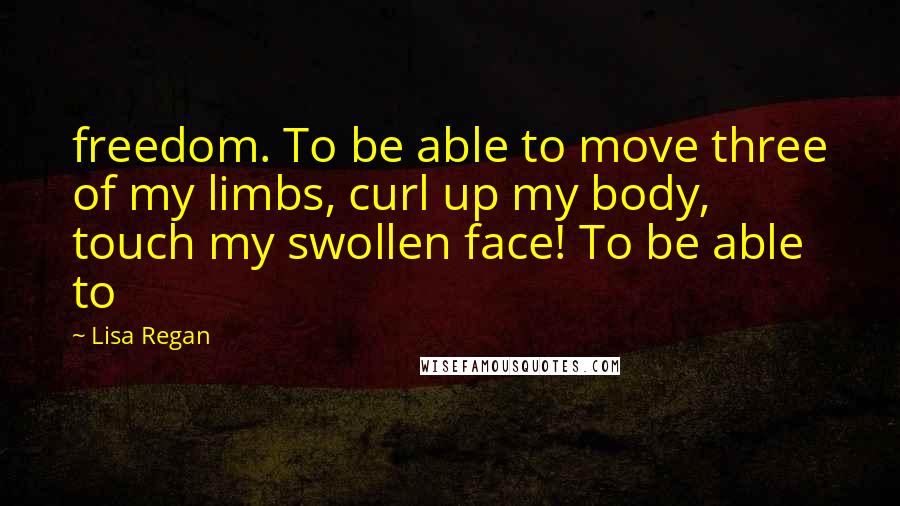 Lisa Regan Quotes: freedom. To be able to move three of my limbs, curl up my body, touch my swollen face! To be able to