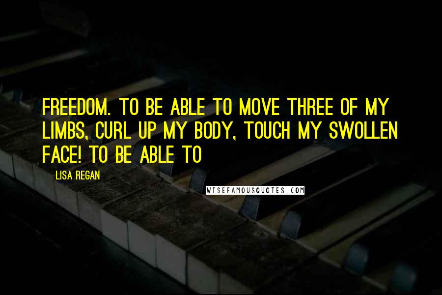 Lisa Regan Quotes: freedom. To be able to move three of my limbs, curl up my body, touch my swollen face! To be able to