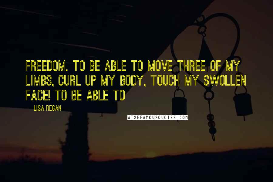 Lisa Regan Quotes: freedom. To be able to move three of my limbs, curl up my body, touch my swollen face! To be able to