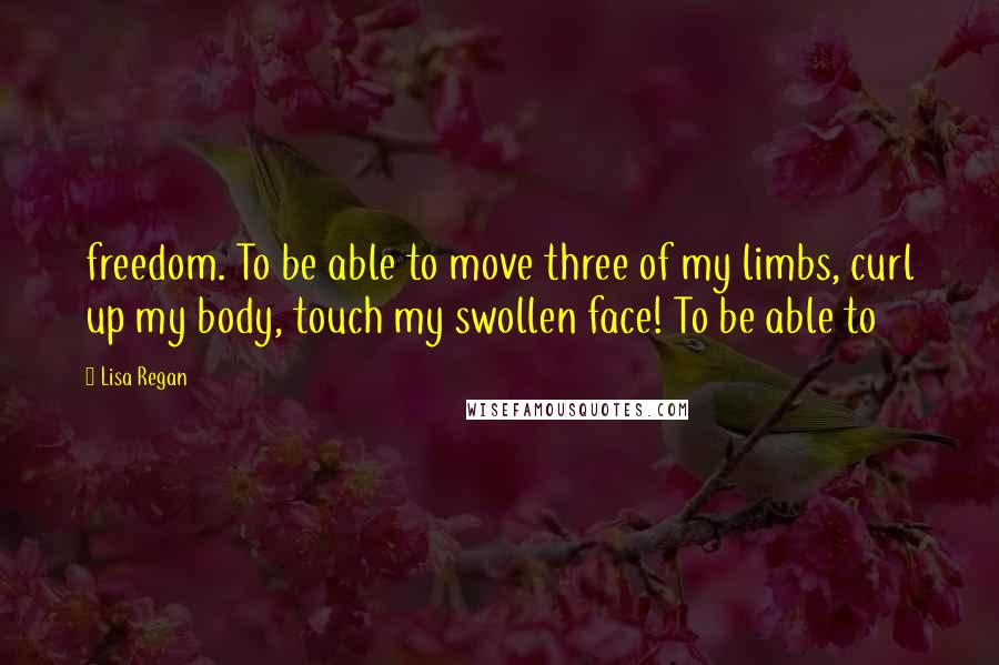 Lisa Regan Quotes: freedom. To be able to move three of my limbs, curl up my body, touch my swollen face! To be able to