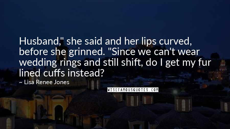 Lisa Renee Jones Quotes: Husband," she said and her lips curved, before she grinned. "Since we can't wear wedding rings and still shift, do I get my fur lined cuffs instead?