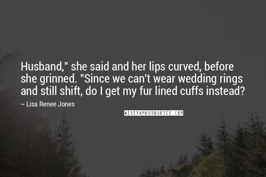 Lisa Renee Jones Quotes: Husband," she said and her lips curved, before she grinned. "Since we can't wear wedding rings and still shift, do I get my fur lined cuffs instead?
