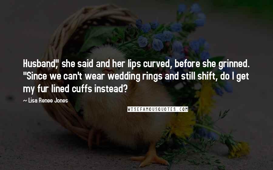 Lisa Renee Jones Quotes: Husband," she said and her lips curved, before she grinned. "Since we can't wear wedding rings and still shift, do I get my fur lined cuffs instead?