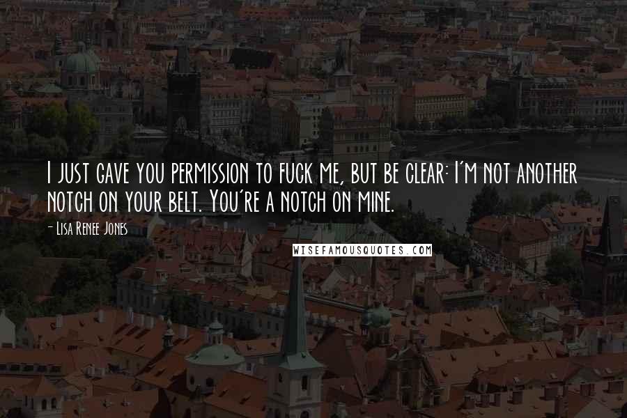 Lisa Renee Jones Quotes: I just gave you permission to fuck me, but be clear: I'm not another notch on your belt. You're a notch on mine.
