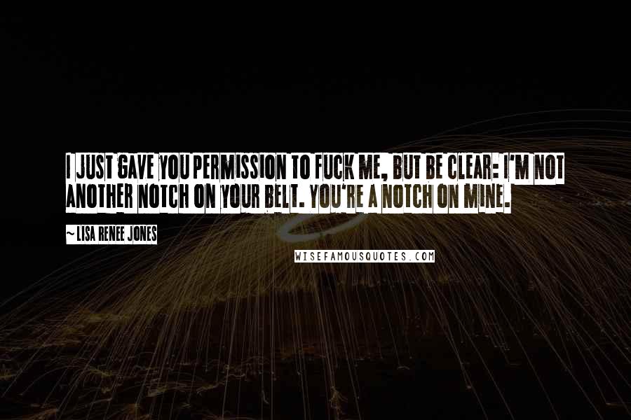 Lisa Renee Jones Quotes: I just gave you permission to fuck me, but be clear: I'm not another notch on your belt. You're a notch on mine.