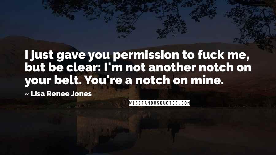 Lisa Renee Jones Quotes: I just gave you permission to fuck me, but be clear: I'm not another notch on your belt. You're a notch on mine.