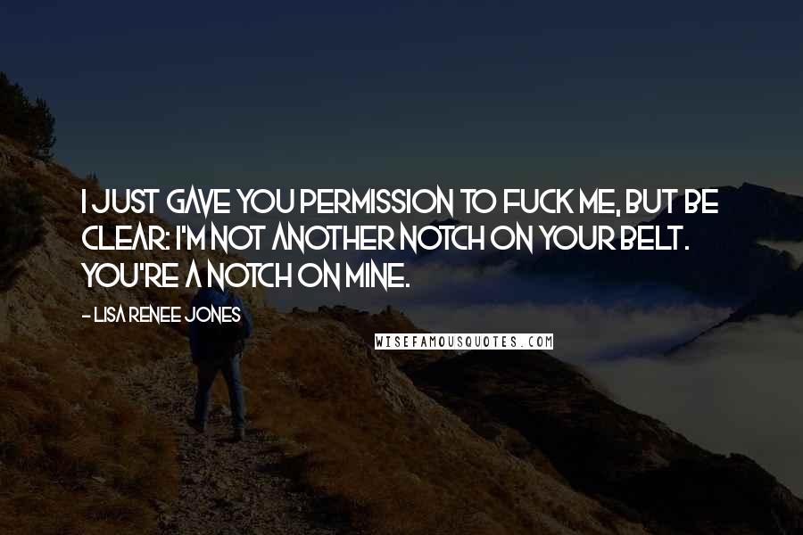 Lisa Renee Jones Quotes: I just gave you permission to fuck me, but be clear: I'm not another notch on your belt. You're a notch on mine.