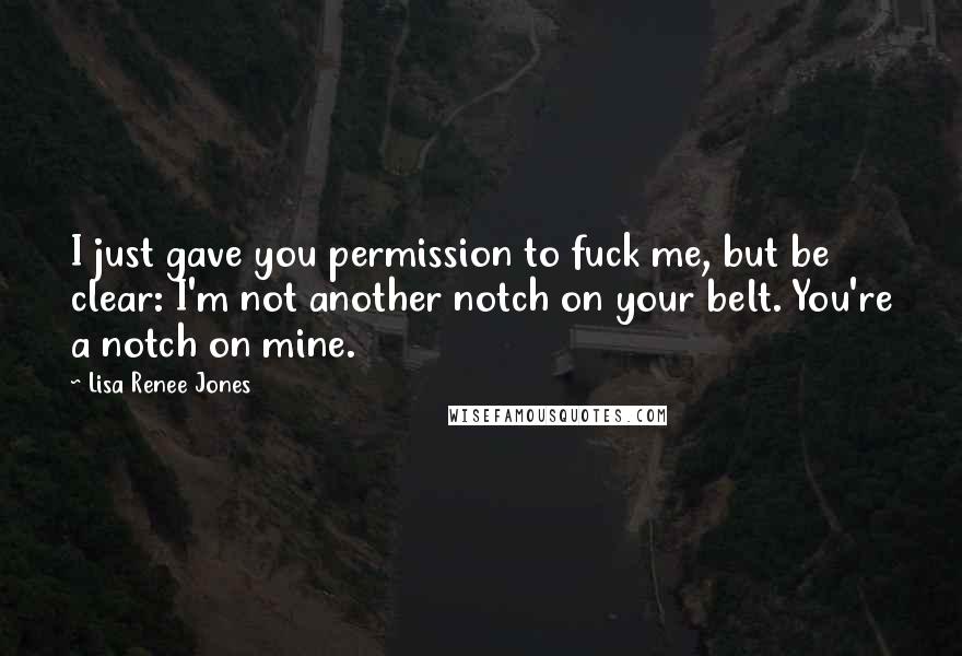 Lisa Renee Jones Quotes: I just gave you permission to fuck me, but be clear: I'm not another notch on your belt. You're a notch on mine.