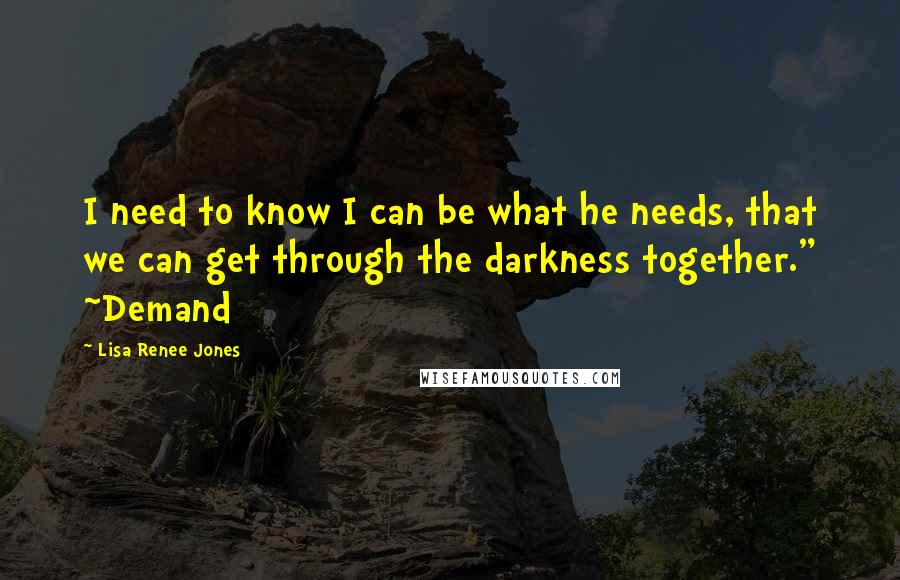 Lisa Renee Jones Quotes: I need to know I can be what he needs, that we can get through the darkness together." ~Demand