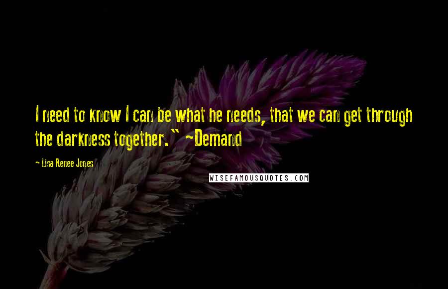 Lisa Renee Jones Quotes: I need to know I can be what he needs, that we can get through the darkness together." ~Demand