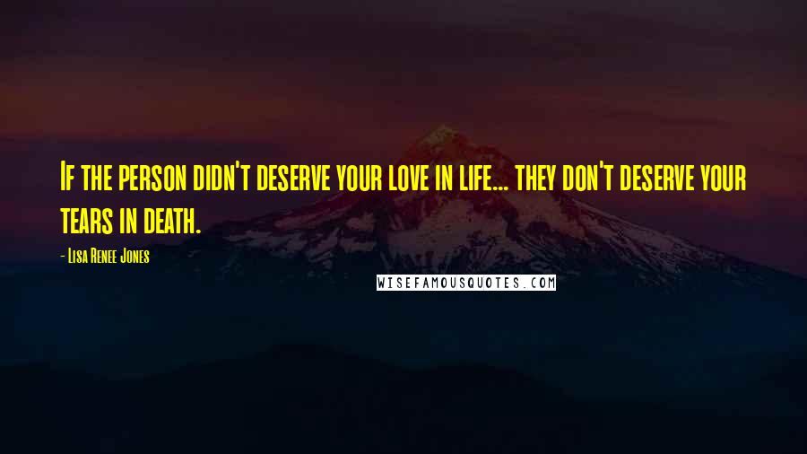 Lisa Renee Jones Quotes: If the person didn't deserve your love in life... they don't deserve your tears in death.