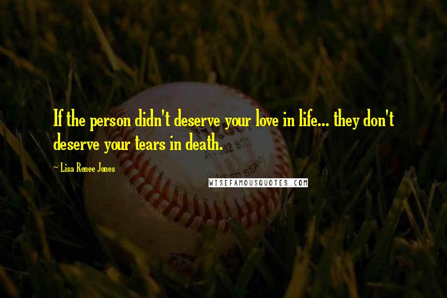 Lisa Renee Jones Quotes: If the person didn't deserve your love in life... they don't deserve your tears in death.