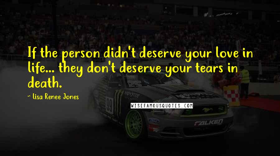 Lisa Renee Jones Quotes: If the person didn't deserve your love in life... they don't deserve your tears in death.