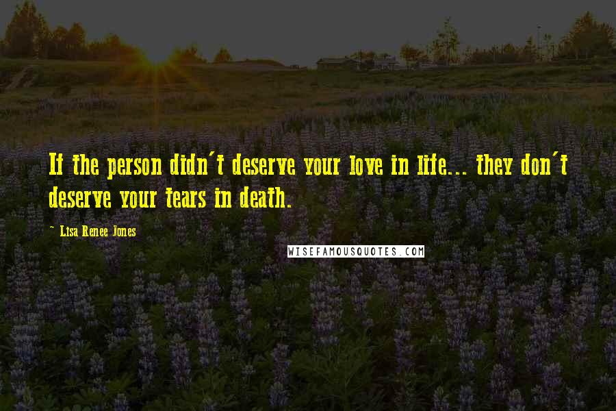 Lisa Renee Jones Quotes: If the person didn't deserve your love in life... they don't deserve your tears in death.