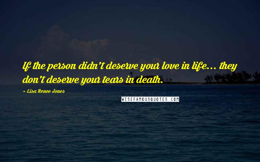 Lisa Renee Jones Quotes: If the person didn't deserve your love in life... they don't deserve your tears in death.