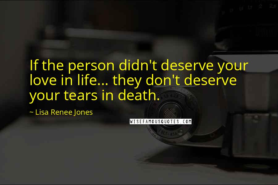 Lisa Renee Jones Quotes: If the person didn't deserve your love in life... they don't deserve your tears in death.