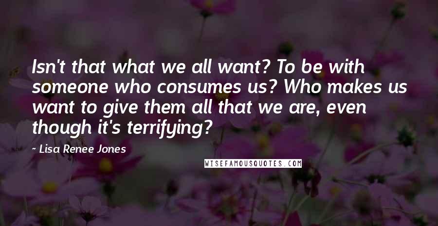 Lisa Renee Jones Quotes: Isn't that what we all want? To be with someone who consumes us? Who makes us want to give them all that we are, even though it's terrifying?