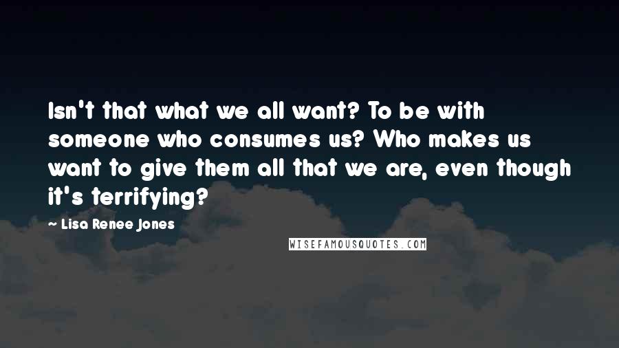 Lisa Renee Jones Quotes: Isn't that what we all want? To be with someone who consumes us? Who makes us want to give them all that we are, even though it's terrifying?