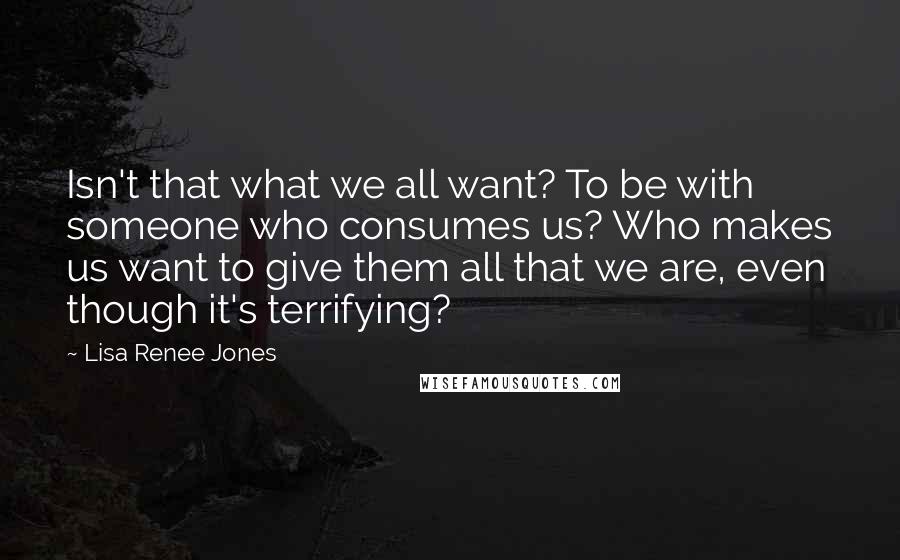 Lisa Renee Jones Quotes: Isn't that what we all want? To be with someone who consumes us? Who makes us want to give them all that we are, even though it's terrifying?