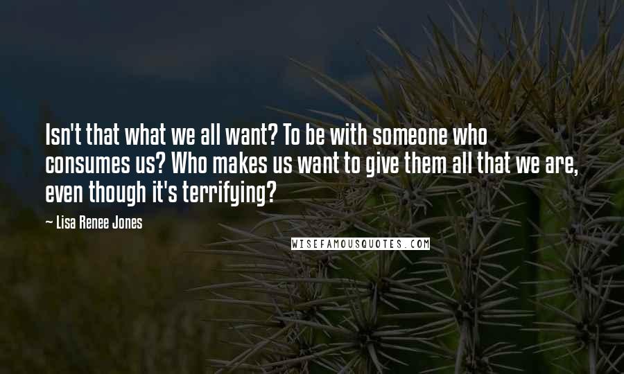 Lisa Renee Jones Quotes: Isn't that what we all want? To be with someone who consumes us? Who makes us want to give them all that we are, even though it's terrifying?