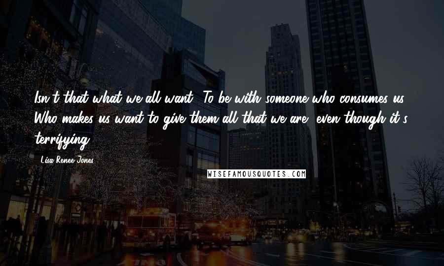 Lisa Renee Jones Quotes: Isn't that what we all want? To be with someone who consumes us? Who makes us want to give them all that we are, even though it's terrifying?