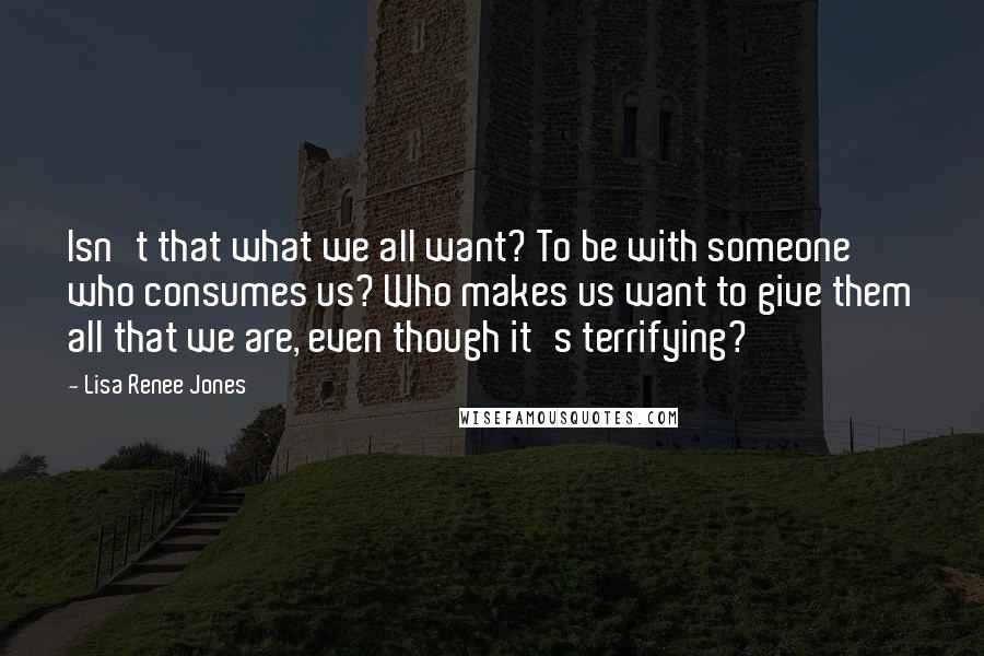 Lisa Renee Jones Quotes: Isn't that what we all want? To be with someone who consumes us? Who makes us want to give them all that we are, even though it's terrifying?