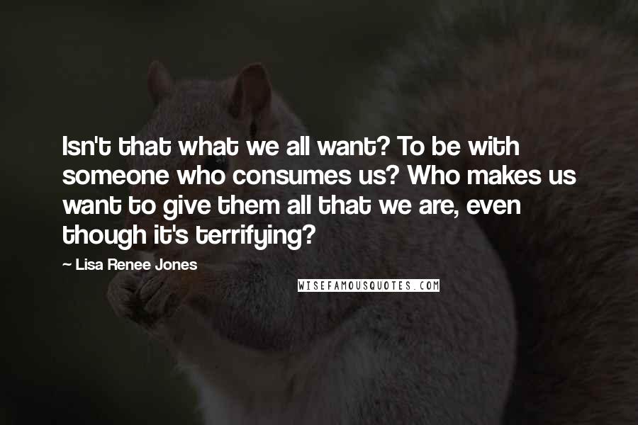 Lisa Renee Jones Quotes: Isn't that what we all want? To be with someone who consumes us? Who makes us want to give them all that we are, even though it's terrifying?