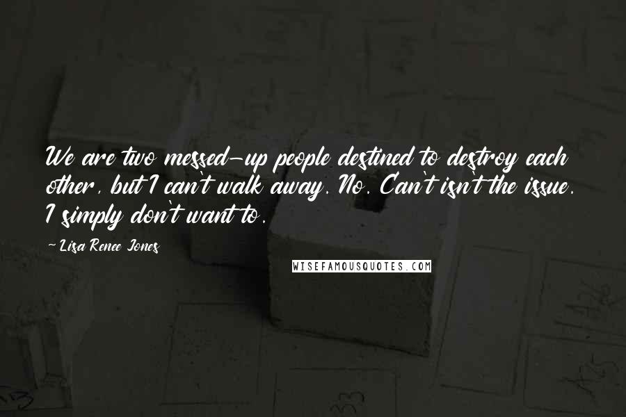 Lisa Renee Jones Quotes: We are two messed-up people destined to destroy each other, but I can't walk away. No. Can't isn't the issue. I simply don't want to.