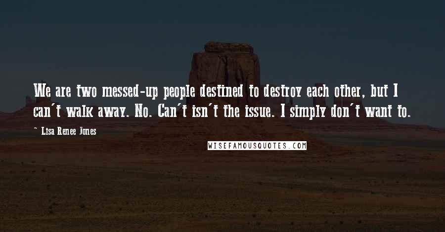 Lisa Renee Jones Quotes: We are two messed-up people destined to destroy each other, but I can't walk away. No. Can't isn't the issue. I simply don't want to.