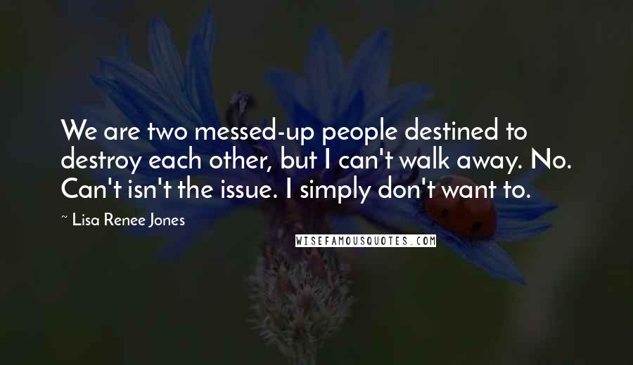 Lisa Renee Jones Quotes: We are two messed-up people destined to destroy each other, but I can't walk away. No. Can't isn't the issue. I simply don't want to.