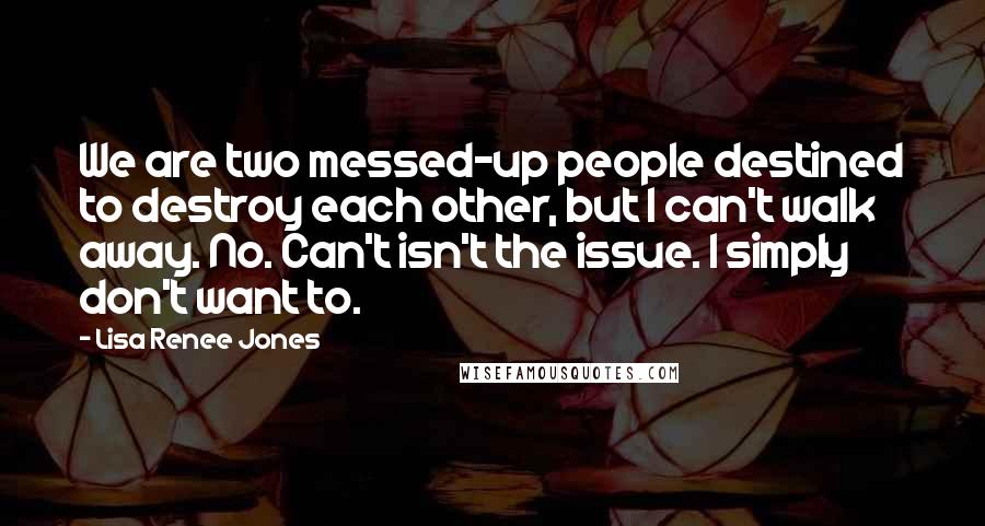 Lisa Renee Jones Quotes: We are two messed-up people destined to destroy each other, but I can't walk away. No. Can't isn't the issue. I simply don't want to.